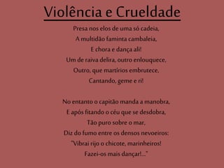 Violência e Crueldade
Presa nos elos de uma só cadeia,
A multidão faminta cambaleia,
E chora e dança ali!
Um de raiva delira, outro enlouquece,
Outro, que martírios embrutece,
Cantando, geme e ri!
No entanto o capitão manda a manobra,
E após fitando o céu que se desdobra,
Tão puro sobre o mar,
Diz do fumo entre os densos nevoeiros:
"Vibrai rijo o chicote, marinheiros!
Fazei-os mais dançar!..."
 