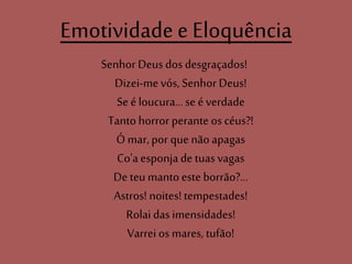 Emotividade e Eloquência
Senhor Deus dos desgraçados!
Dizei-mevós, Senhor Deus!
Se é loucura... se é verdade
Tanto horror perante os céus?!
Ó mar, por que não apagas
Co'a esponja de tuasvagas
De teu mantoeste borrão?...
Astros! noites! tempestades!
Rolai das imensidades!
Varrei os mares, tufão!
 