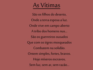 As Vítimas
Sãoos filhos do deserto,
Onde a terra esposa a luz.
Onde vive em campo aberto
A tribo dos homens nus...
Sãoos guerreiros ousados
Que com os tigres mosqueados
Combatem na solidão.
Ontem simples, fortes, bravos.
Hoje míseros escravos,
Sem luz, sem ar, sem razão...
 