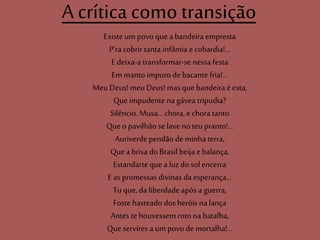 A crítica como transição
Existe um povo quea bandeira empresta
P'ra cobrir tanta infâmia e cobardia!...
E deixa-a transformar-se nessa festa
Em manto impuro debacante fria!...
Meu Deus! meuDeus! mas que bandeira é esta,
Queimpudente na gávea tripudia?
Silêncio. Musa...chora, e chora tanto
Queo pavilhão se lave no teu pranto!...
Auriverde pendão deminha terra,
Quea brisa do Brasil beija e balança,
Estandarte que a luz do sol encerra
E as promessas divinas da esperança...
Tu que, da liberdade após a guerra,
Foste hasteado dos heróis na lança
Antes te houvessem roto na batalha,
Queservires a umpovo de mortalha!...
 