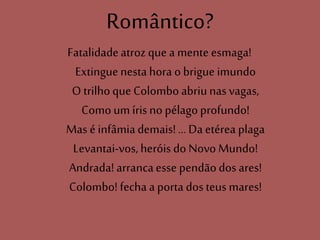 Romântico?
Fatalidadeatroz que a mente esmaga!
Extinguenesta hora o brigue imundo
O trilhoque Colomboabriunas vagas,
Comoum írisno pélagoprofundo!
Mas é infâmiademais! ... Da etérea plaga
Levantai-vos, heróis do Novo Mundo!
Andrada! arrancaesse pendãodos ares!
Colombo! fecha a porta dos teus mares!
 