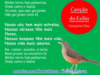 Em cismar, sozinho, à noite,
Mais prazer eu encontro lá;
Minha terra tem palmeiras,
Onde canta o Sabiá.
Minha terra tem palmeiras,
Onde canta o Sabiá;
As aves, que aqui gorjeiam,
Não gorjeiam como lá.
Nosso céu tem mais estrelas,
Nossas várzeas têm mais
flores,
Nossos bosques têm mais vida,
Nossa vida mais amores.
Canção
do Exílio
Gonçalves Dias
 