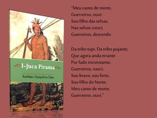 “Meu canto de morte,
Guerreiros, ouvi:
Sou filho das selvas,
Nas selvascresci;
Guerreiros, descendo
Da tribo tupi. Da tribo pujante,
Que agora anda errante
Por fado inconstante,
Guerreiros, nasci;
Sou bravo, sou forte,
Sou filho do Norte;
Meu canto de morte,
Guerreiros, ouvi.”
 
