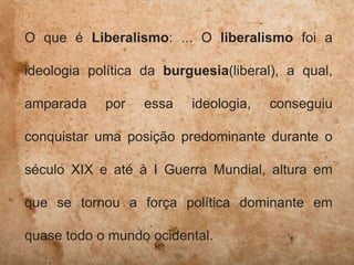 O que é Liberalismo: ... O liberalismo foi a
ideologia política da burguesia(liberal), a qual,
amparada por essa ideologia, conseguiu
conquistar uma posição predominante durante o
século XIX e até à I Guerra Mundial, altura em
que se tornou a força política dominante em
quase todo o mundo ocidental.
 