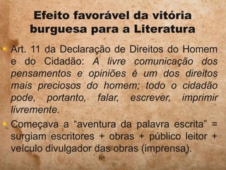 Efeito favorável da vitória
burguesa para a Literatura
 Art. 11 da Declaração de Direitos do Homem
e do Cidadão: A livre comunicação dos
pensamentos e opiniões é um dos direitos
mais preciosos do homem; todo o cidadão
pode, portanto, falar, escrever, imprimir
livremente.
 Começava a “aventura da palavra escrita” =
surgiam escritores + obras + público leitor +
veículo divulgador das obras (imprensa).
 