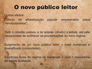 O novo público leitor
 Outros efeitos:
 Esforço de alfabetização popular empreendido pelos
“revolucionários”;
 Todo o cidadão passou a ter acesso (direito) à leitura, até pela
necessidade de conhecer as proclamações do novo regime;
 Surgimento de um novo público leitor = mais numeroso e
diversificado (consumidor).
 Escritores livres do regime de mecenato = obra = mercadoria
de ampla aceitação.
 
