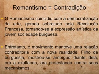 Romantismo = Contradição
 O Romantismo coincidiu com a democratização
da arte, gerada sobretudo pela Revolução
Francesa, tornando-se a expressão artística da
jovem sociedade burguesa.
 Entretanto, o movimento manteve uma relação
contraditória com a nova realidade. Filho da
burguesia, mostrou-se ambíguo diante dela,
ora a exaltando, ora protestando contra seus
mecanismos.
 