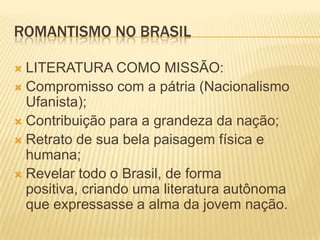ROMANTISMO NO BRASIL

 LITERATURA COMO MISSÃO:
 Compromisso com a pátria (Nacionalismo
  Ufanista);
 Contribuição para a grandeza da nação;
 Retrato de sua bela paisagem física e
  humana;
 Revelar todo o Brasil, de forma
  positiva, criando uma literatura autônoma
  que expressasse a alma da jovem nação.
 