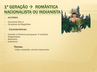 1ª GERAÇÃO  ROMÂNTICA
NACIONALISTA OU INDIANISTA
   AUTORES:

   Gonçalves Dias e
   Gonçalves de Magalhães

     Características:

   Aversão à influência portuguesa  lusofobia
   Religiosidade
   Misticismo
   Indianismo

          Temas:
           índios, saudades, amores impossíveis





                                                  17
 