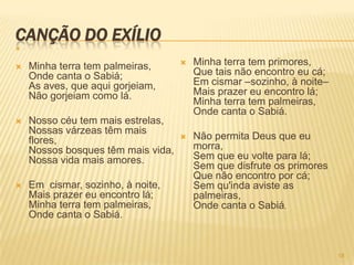 CANÇÃO DO EXÍLIO



   Minha terra tem palmeiras,         Minha terra tem primores,
    Onde canta o Sabiá;                 Que tais não encontro eu cá;
    As aves, que aqui gorjeiam,         Em cismar –sozinho, à noite–
    Não gorjeiam como lá.               Mais prazer eu encontro lá;
                                        Minha terra tem palmeiras,
                                        Onde canta o Sabiá.
   Nosso céu tem mais estrelas,
    Nossas várzeas têm mais
    flores,                            Não permita Deus que eu
    Nossos bosques têm mais vida,       morra,
    Nossa vida mais amores.             Sem que eu volte para lá;
                                        Sem que disfrute os primores
                                        Que não encontro por cá;
   Em cismar, sozinho, à noite,        Sem qu'inda aviste as
    Mais prazer eu encontro lá;         palmeiras,
    Minha terra tem palmeiras,          Onde canta o Sabiá.
    Onde canta o Sabiá.


                                                                       18
 