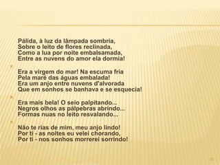 Pálida, à luz da lâmpada sombria,
    Sobre o leito de flores reclinada,
    Como a lua por noite embalsamada,
    Entre as nuvens do amor ela dormia!

    Era a virgem do mar! Na escuma fria
    Pela maré das águas embalada!
    Era um anjo entre nuvens d'alvorada
    Que em sonhos se banhava e se esquecia!

    Era mais bela! O seio palpitando...
    Negros olhos as pálpebras abrindo...
    Formas nuas no leito resvalando...

    Não te rias de mim, meu anjo lindo!
    Por ti - as noites eu velei chorando,
    Por ti - nos sonhos morrerei sorrindo!


                                              21
 