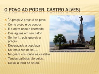 O POVO AO PODER, CASTRO ALVES)
 “A praça! A praça é do povo
   Como o céu é do condor
   É o antro onde a liberdade
   Cria águias em seu calor!
   Senhor!... pois quereis a
    praça?
   Desgraçada a populaça
   Só tem a rua de seu...
   Ninguém vos rouba os castelos
   Tendes palácios tão belos...
   Deixai a terra ao Anteu.”

                                    23
 