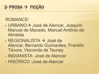 2- PROSA  FICÇÃO

ROMANCE:
 URBANO José de Alencar, Joaquim
  Manuel de Macedo, Manuel Antônio de
  Almeida
 REGIONALISTA  José de
  Alencar, Bernardo Guimarães, Franklin
  Távora, Visconde de Tauney
 INDIANISTA: José de Alencar
 HISÓRICO :José de Alencar

                                          24
 