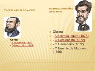 BERNARDO GUIMARÃES
JOAQUIM MANUEL DE MACEDO
                            (1825-1884)




                               Obras:
                               - A Escrava Isaura (1875)
    Obras:                     - O Seminarista (1872)
    - A Moreninha (1844)
    - O Moço Loiro (1845)      - O Garimpeiro (1872)
                               - O Ermitão de Muquém
                                (1865)




                                                            28
 