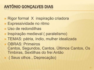 ANTÔNIO GONÇALVES DIAS

 Rigor formal X inspiração criadora
 Expressividade no ritmo
 Uso de redondilhas
 Inspiração medieval ( paralelismo)
 TEMAS: pátria, índio, mulher idealizada
 OBRAS: Primeiros
  Cantos, Segundos, Cantos, Últimos Cantos, Os
  Timbiras, Sextilhas do frei Antão
 ( Seus olhos , Deprecação)


                                             32
 