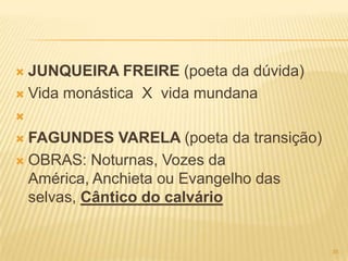  JUNQUEIRA FREIRE (poeta da dúvida)
 Vida monástica X vida mundana



 FAGUNDES VARELA (poeta da transição)
 OBRAS: Noturnas, Vozes da
  América, Anchieta ou Evangelho das
  selvas, Cântico do calvário


                                         35
 