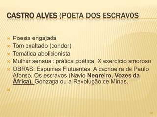 CASTRO ALVES (POETA DOS ESCRAVOS

   Poesia engajada
   Tom exaltado (condor)
   Temática abolicionista
   Mulher sensual: prática poética X exercício amoroso
   OBRAS: Espumas Flutuantes, A cachoeira de Paulo
    Afonso, Os escravos (Navio Negreiro, Vozes da
    África), Gonzaga ou a Revolução de Minas.





                                                      36
 