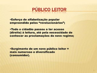 PÚBLICO LEITOR
•Esforço de alfabetização popular
empreendido pelos “revolucionários”;

•Todo o cidadão passou a ter acesso
(direito) à leitura, até pela necessidade de
conhecer as proclamações do novo regime;



•Surgimento de um novo público leitor =
mais numeroso e diversificado
(consumidor).




                                               5
 