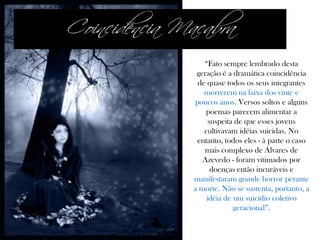 “Fato sempre lembrado desta
geração é a dramática coincidência
de quase todos os seus integrantes
morrerem na faixa dos vinte e
poucos anos. Versos soltos e alguns
poemas parecem alimentar a
suspeita de que esses jovens
cultivavam idéias suicidas. No
entanto, todos eles - à parte o caso
mais complexo de Álvares de
Azevedo - foram vitimados por
doenças então incuráveis e
manifestaram grande horror perante
a morte. Não se sustenta, portanto, a
idéia de um suicídio coletivo
geracional”.
Coincidência Macabra
 