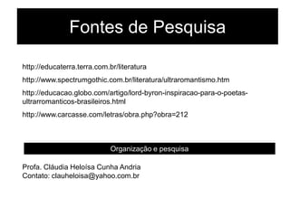 Fontes de Pesquisa
http://educaterra.terra.com.br/literatura
http://www.spectrumgothic.com.br/literatura/ultraromantismo.htm
http://educacao.globo.com/artigo/lord-byron-inspiracao-para-o-poetas-
ultrarromanticos-brasileiros.html
http://www.carcasse.com/letras/obra.php?obra=212
Organização e pesquisa
Profa. Cláudia Heloísa Cunha Andria
Contato: clauheloisa@yahoo.com.br
 