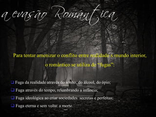 a evasão Romântica
Para tentar amenizar o conflito entre realidade x mundo interior,
o romântico se utiliza de “fugas”:
 Fuga da realidade através do sonho, do álcool, do ópio;
 Fuga através do tempo, relembrando a infância;
 Fuga ideológica ao criar sociedades secretas e perfeitas;
 Fuga eterna e sem volta: a morte.
 