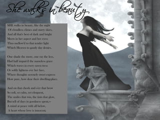 Obra Byroniana
SHE walks in beauty, like the night
Of cloudless climes and starry skies,
And all that's best of dark and bright
Meets in her aspect and her eyes;
Thus mellow'd to that tender light
Which Heaven to gaudy day denies.
One shade the more, one ray the less,
Had half impair'd the nameless grace
Which waves in every raven tress
Or softly lightens o'er her face,
Where thoughts serenely sweet express
How pure, how dear their dwelling-place.
And on that cheek and o'er that brow
So soft, so calm, yet eloquent,
The smiles that win, the tints that glow,
But tell of days in goodness spent,—
A mind at peace with all below,
A heart whose love is innocent.
She walks in beauty
 