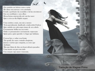 Obra Byroniana
Ela caminha em beleza como a noite
De clima sem nuvens e céu estrelado;
E todo a perfeição da escuridão e da luz encontra-se
Em seu semblante e seus olhos
Dessa forma enternecida até esta luz suave
Que o céus ao dia fúlgido negam.
Uma sombra a mais, um raio a menos
Teria parcialmente danificado a indescritível beleza
Que ondula em cada negra trança de seu cabelo
E ternamente brilha em seu rosto;
Onde os pensamentos serenamente expressam
Quão puro, quão querido é o lugar que habitam.
E nessa face, e sobre essa fronte
Tão gentil, tão suave contudo eloqüente,
Jazem o sorriso que conquista, as cores que
dardejam
Mas que falam de dias em benevolência passados
Uma mente em paz com tudo
Um coração cujo amor é inocente.
Tradução de Wagner Primo
 