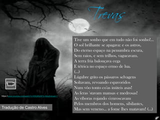 Trevas
Tive um sonho que em tudo não foi sonho!...
O sol brilhante se apagava: e os astros,
Do eterno espaço na penumbra escura,
Sem raios, e sem trilhos, vagueavam.
A terra fria balouçava cega
E tétrica no espaço ermo de lua.
(...)
Lúgubre grito os pássaros selvagens
Soltavam, revoando espavoridos
Num vôo tonto co'as inúteis asas!
As feras 'stavam mansas e medrosas!
As víboras rojando s'enroscavam
Pelos membros dos homens, sibilantes,
Mas sem veneno... a fome lhes matavam! (...)Tradução de Castro Alves
https://www.youtube.com/watch?v=K6Q89z9FS-0&spfreload=1
 