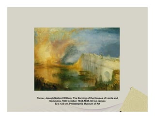 Turner, Joseph Mallord William, The Burning of the Houses of Lords and 
Commons, 16th October, 1834-1835, Oil on canvas 
92 x 123 cm, Philadelphia Museum of Art 
 