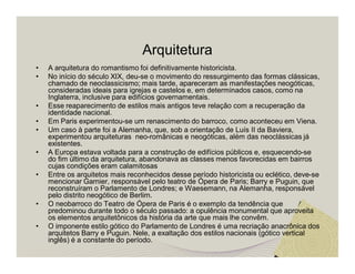 Arquitetura 
• A arquitetura do romantismo foi definitivamente historicista. 
• No início do século XIX, deu-se o movimento do ressurgimento das formas clássicas, 
chamado de neoclassicismo; mais tarde, apareceram as manifestações neogóticas, 
consideradas ideais para igrejas e castelos e, em determinados casos, como na 
Inglaterra, inclusive para edifícios governamentais. 
• Esse reaparecimento de estilos mais antigos teve relação com a recuperação da 
identidade nacional. 
• Em Paris experimentou-se um renascimento do barroco, como aconteceu em Viena. 
• Um caso à parte foi a Alemanha, que, sob a orientação de Luís II da Baviera, 
experimentou arquiteturas neo-românicas e neogóticas, além das neoclássicas já 
existentes. 
• A Europa estava voltada para a construção de edifícios públicos e, esquecendo-se 
do fim último da arquitetura, abandonava as classes menos favorecidas em bairros 
cujas condições eram calamitosas 
• Entre os arquitetos mais reconhecidos desse período historicista ou eclético, deve-se 
mencionar Garnier, responsável pelo teatro de Ópera de Paris; Barry e Puguin, que 
reconstruíram o Parlamento de Londres; e Waesemann, na Alemanha, responsável 
pelo distrito neogótico de Berlim. 
• O neobarroco do Teatro de Ópera de Paris é o exemplo da tendência que 
predominou durante todo o século passado: a opulência monumental que aproveita 
os elementos arquitetônicos da história da arte que mais lhe convêm. 
• O imponente estilo gótico do Parlamento de Londres é uma recriação anacrônica dos 
arquitetos Barry e Puguin. Nele, a exaltação dos estilos nacionais (gótico vertical 
inglês) é a constante do período. 
 
