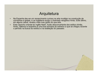 Arquitetura 
• Na Espanha deu-se um renascimento curioso na arte mudéjar na construção de 
conventos e igrejas, e na Inglaterra surgiu o chamado neogótico hindu. Este último, 
em alguns casos, revelou mais mau gosto do que arte. 
• Este capricho oriental do inglês Nash, fusão desconcertante dos estilos chinês, 
hindu, islâmico e bizantino é uma boa amostra do extremo a que se chegou durante 
o período na busca do exótico e na exaltação do passado. 
 