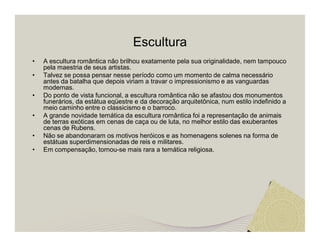 Escultura 
• A escultura romântica não brilhou exatamente pela sua originalidade, nem tampouco 
pela maestria de seus artistas. 
• Talvez se possa pensar nesse período como um momento de calma necessário 
antes da batalha que depois viriam a travar o impressionismo e as vanguardas 
modernas. 
• Do ponto de vista funcional, a escultura romântica não se afastou dos monumentos 
funerários, da estátua eqüestre e da decoração arquitetônica, num estilo indefinido a 
meio caminho entre o classicismo e o barroco. 
• A grande novidade temática da escultura romântica foi a representação de animais 
de terras exóticas em cenas de caça ou de luta, no melhor estilo das exuberantes 
cenas de Rubens. 
• Não se abandonaram os motivos heróicos e as homenagens solenes na forma de 
estátuas superdimensionadas de reis e militares. 
• Em compensação, tornou-se mais rara a temática religiosa. 
 
