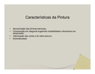 Características da Pintura 
• Aproximação das formas barrocas; 
• Composição em diagonal sugerindo instabilidade e dinamismo ao 
observador; 
• Valorização das cores e do claro-escuro; 
• Dramaticidade 
 