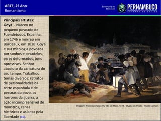 ARTE, 2º Ano
Romantismo
Principais artistas:
Goya - Nasceu no
pequeno povoado de
Fuendetodos, Espanha,
em 1746 e morreu em
Bordeaux, em 1828. Goya
e sua mitologia povoada
por sonhos e pesadelos,
seres deformados, tons
opressivos. Senhor
absoluto da caricatura do
seu tempo. Trabalhou
temas diversos: retratos
de personalidades da
corte espanhola e de
pessoas do povo, os
horrores da guerra, a
ação incompreensível de
monstros, cenas
históricas e as lutas pela
liberdade (10).
Imagem: Francisco Goya / O três de Maio, 1814 / Museu do Prado / Public Domain.
 