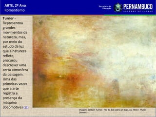 ARTE, 2º Ano
Romantismo
Turner -
Representou
grandes
movimentos da
natureza, mas,
por meio do
estudo da luz
que a natureza
reflete,
procurou
descrever uma
certa atmosfera
da paisagem.
Uma das
primeiras vezes
que a arte
registra a
presença da
máquina
(locomotiva) (11)
.
Imagem: William Turner / Pôr do Sol sobre um lago, ca. 1840 / Public
Domain.
 