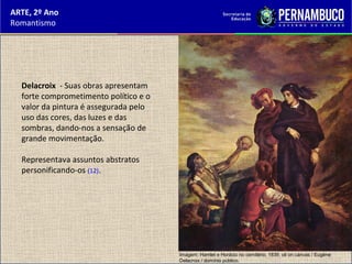 ARTE, 2º Ano
Romantismo
Delacroix - Suas obras apresentam
forte comprometimento político e o
valor da pintura é assegurada pelo
uso das cores, das luzes e das
sombras, dando-nos a sensação de
grande movimentação.
Representava assuntos abstratos
personificando-os (12).
Imagem: Hamlet e Horácio no cemitério, 1839. oil on canvas / Eugène
Delacroix / domínio público.
 