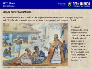 ARTE, 2º Ano
Romantismo
MISSÃO ARTÍSTICA FRANCESA
No início do século XIX, o exército de Napoleão Bonaparte invadiu Portugal, obrigando D.
João VI, a família e a corte (nobres, artistas, empregados) a virem para o Brasil.
D. João VI,
preocupado com o
desenvolvimento
cultural, trouxe para
o Brasil material
para montar a
primeira gráfica
brasileira, onde
foram impressos
diversos livros e um
jornal chamado A
Gazeta do Rio de
Janeiro (13).
Imagem: Interior de uma casa cigana (cerca de 1820) / Jean-Baptiste Debret / domínio público.
 