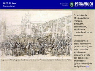 ARTE, 2º Ano
Romantismo
Os artistas da
Missão Artística
Francesa
pintavam,
desenhavam,
esculpiam e
construíam à moda
europeia.
Obedeciam ao
estilo neoclássico
(novo clássico), ou
seja, um estilo
artístico que
propunha a volta
aos padrões da
arte clássica
(greco-romana) da
Antiguidade (14).
Imagem: Johan Moritz Rugendas / Rua Direita, no Rio de Janeiro / Pinacoteca Municipal de São Paulo / Domínio Público.
 