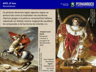 ARTE, 2º Ano
Romantismo
Os pintores deveriam seguir algumas regras na
pintura tais como as inspiradas nas esculturas
clássicas gregas e na pintura renascentista italiana,
sobretudo em Rafael, mestre inegável do equilíbrio
da composição e da harmonia do colorido (15).
Jacques-Louis
David -
Bonaparte
cruzando a
passagem de
São Bernardo,
1802.
Jean-Auguste
Dominique
Ingres –
Napoleão em
seu trono
imperial, 1806.
Imagem:Jacques-LouisDavid/Palácio
deVersailles/DomínioPúblico.
Imagem:JeanAuguste
DominiqueIngres/Muséede
l'Armée/PublicDomain.
 