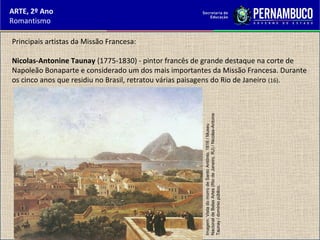 ARTE, 2º Ano
Romantismo
Principais artistas da Missão Francesa:
Nicolas-Antonine Taunay (1775-1830) - pintor francês de grande destaque na corte de
Napoleão Bonaparte e considerado um dos mais importantes da Missão Francesa. Durante
os cinco anos que residiu no Brasil, retratou várias paisagens do Rio de Janeiro (16).
Imagem:VistadomorrodeSantoAntônio,1816/Museu
NacionaldeBelasArtes(RiodeJaneiro,RJ)/Nicolas-Antoine
Taunay/domíniopúblico.
 