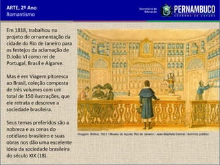 ARTE, 2º Ano
Romantismo
Em 1818, trabalhou no
projeto de ornamentação da
cidade do Rio de Janeiro para
os festejos da aclamação de
D.João VI como rei de
Portugal, Brasil e Algarve.
Mas é em Viagem pitoresca
ao Brasil, coleção composta
de três volumes com um
total de 150 ilustrações, que
ele retrata e descreve a
sociedade brasileira.
Seus temas preferidos são a
nobreza e as cenas do
cotidiano brasileiro e suas
obras nos dão uma excelente
ideia da sociedade brasileira
do século XIX (18).
Imagem: Botica, 1823 / Museu do Açude, Rio de Janeiro / Jean-Baptiste Debret / domínio público.
 