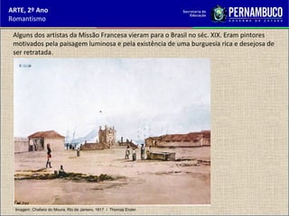ARTE, 2º Ano
Romantismo
Alguns dos artistas da Missão Francesa vieram para o Brasil no séc. XIX. Eram pintores
motivados pela paisagem luminosa e pela existência de uma burguesia rica e desejosa de
ser retratada.
Imagem: Chafariz do Moura, Rio de Janiero, 1817 / Thomas Ender.
 