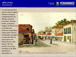 ARTE, 2º Ano
Romantismo
É nessa perspectiva
que se situam alguns
artistas europeus
independentes da
Missão Artística
Francesa: Thomas
Ender, austríaco,
chegou ao Brasil com
a comitiva da
Princesa Leopoldina.
Viajou pelo interior,
retratando paisagens
e cenas da vida no
nosso povo em
Minas Gerais, São
Paulo e Rio de
Janeiro. Sua obra
compõe-se de 800
desenhos e
aquarelas (19). Imagem: A rua do Piolho em 1817, do acervo da Akademie der Bildende Kunst, Viena / Thomas Ender.
 