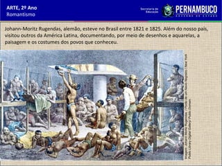 ARTE, 2º Ano
Romantismo
Johann-Moritz Rugendas, alemão, esteve no Brasil entre 1821 e 1825. Além do nosso país,
visitou outros da América Latina, documentando, por meio de desenhos e aquarelas, a
paisagem e os costumes dos povos que conheceu.
Imagem:JohannMoritzRugendas/PorãodeumNavioNegreiro/NewYork
PublicLibraryDigitalGallery/PublicDomain.
 