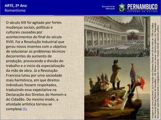 ARTE, 2º Ano
Romantismo
O século XIX foi agitado por fortes
mudanças sociais, políticas e
culturais causadas por
acontecimentos do final do século
XVIII. Foi a Revolução Industrial que
gerou novos inventos com o objetivo
de solucionar os problemas técnicos
decorrentes do aumento de
produção, provocando a divisão do
trabalho e o início da especialização
da mão de obra. Já a Revolução
Francesa lutou por uma sociedade
mais harmônica, em que direitos
individuais fossem respeitados,
traduzindo essa expectativa na
Declaração dos Direitos do Homem e
do Cidadão. Do mesmo modo, a
atividade artística tornou-se
complexa (1).
Imagensdecimaparabaixo:(a)AreuniãodosEstadosGeraisem05demaiode1789naSalles
desGrandsMenus-PlaisirsdeVersailles/J.M.MoreauLeJeune/domíniopúblico.(b)"Napoleão
Bonaparte"paraElbaesperandoachegadadeL'inconstante/HoraceVernet/domíniopúblico.
 