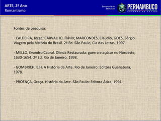 ARTE, 2º Ano
Romantismo
Fontes de pesquisa:
- CALDEIRA, Jorge; CARVALHO, Flávio; MARCONDES, Claudio, GOES, Sérgio.
Viagem pela história do Brasil. 2ª Ed. São Paulo, Cia das Letras, 1997.
- MELLO, Evandro Cabral. Olinda Restaurada: guerra e açúcar no Nordeste,
1630-1654. 2ª Ed. Rio de Janeiro, 1998.
- GOMBRICH, E.H. A História da Arte. Rio de Janeiro: Editora Guanabara,
1978.
- PROENÇA, Graça. História da Arte. São Paulo: Editora Ática, 1994.
 