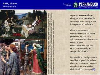 ARTE, 2º Ano
Romantismo
A palavra romantismo
designa uma maneira de
se comportar, de agir, de
interpretar a realidade.
O comportamento
romântico caracteriza-se
pelo sonho, por uma
atitude emotiva diante das
coisas e esse
comportamento pode
ocorrer em qualquer
tempo da história.
Romantismo designa uma
tendência geral da vida e
da arte, portanto, nomeia
um sistema, um estilo
delimitado no tempo (2).
Imagens:(a)SaintCecilia(1895,oiloncanvas)/JohnWilliamWaterhouse/TheMontrealMuseum
ofFineArts/domíniopúblico.(b)TheSouloftheRose,akaMySweetRose(1908,oiloncanvas)/
JohnWilliamWaterhouse/domíniopúblico.(c)TristãoeIsoldacomaPoção(1916,oiloncanvas)/
JohnWilliamWaterhouse/ArtRenewalCenterMuseum,image9996/domíniopúblico.
 