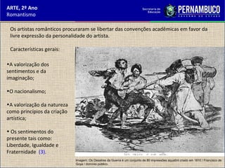 ARTE, 2º Ano
Romantismo
•A valorização dos
sentimentos e da
imaginação;
•O nacionalismo;
•A valorização da natureza
como princípios da criação
artística;
• Os sentimentos do
presente tais como:
Liberdade, Igualdade e
Fraternidade (3).
Os artistas românticos procuraram se libertar das convenções acadêmicas em favor da
livre expressão da personalidade do artista.
Características gerais:
Imagem: Os Desatres da Guerra é um conjunto de 80 impressões aquatint criado em 1810 / Francisco de
Goya / domínio público.
 