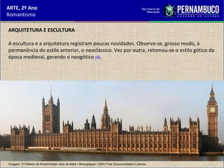 ARTE, 2º Ano
Romantismo
ARQUITETURA E ESCULTURA
A escultura e a arquitetura registram poucas novidades. Observa-se, grosso modo, a
permanência do estilo anterior, o neoclássico. Vez por outra, retomou-se o estilo gótico da
época medieval, gerando o neogótico (4).
Imagem: O Palácio de Westminster visto de leste / Alvesgaspar / GNU Free Documentation License.
 
