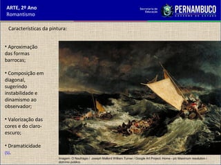 ARTE, 2º Ano
Romantismo
• Aproximação
das formas
barrocas;
• Composição em
diagonal,
sugerindo
instabilidade e
dinamismo ao
observador;
• Valorização das
cores e do claro-
escuro;
• Dramaticidade
(5).
Características da pintura:
Imagem: O Naufrágio / Joseph Mallord William Turner / Google Art Project: Home - pic Maximum resolution /
domínio público.
 